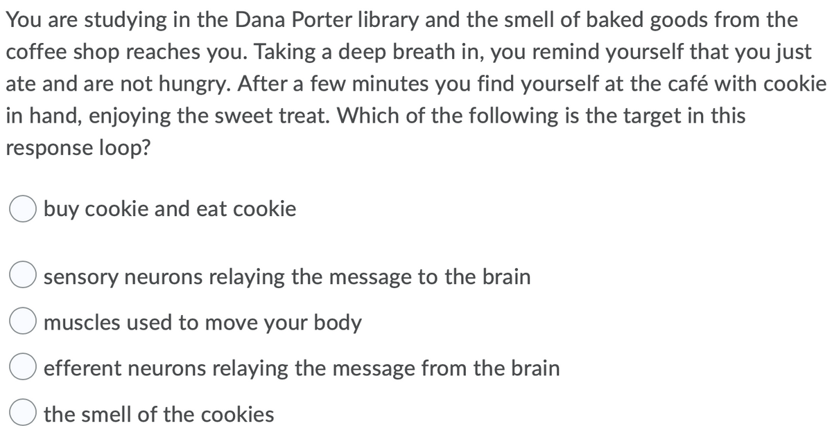 You are studying in the Dana Porter library and the smell of baked goods from the
coffee shop reaches you. Taking a deep breath in, you remind yourself that you just
ate and are not hungry. After a few minutes you find yourself at the café with cookie
in hand, enjoying the sweet treat. Which of the following is the target in this
response loop?
buy cookie and eat cookie
sensory neurons relaying the message to the brain
muscles used to move your body
efferent neurons relaying the message from the brain
the smell of the cookies
