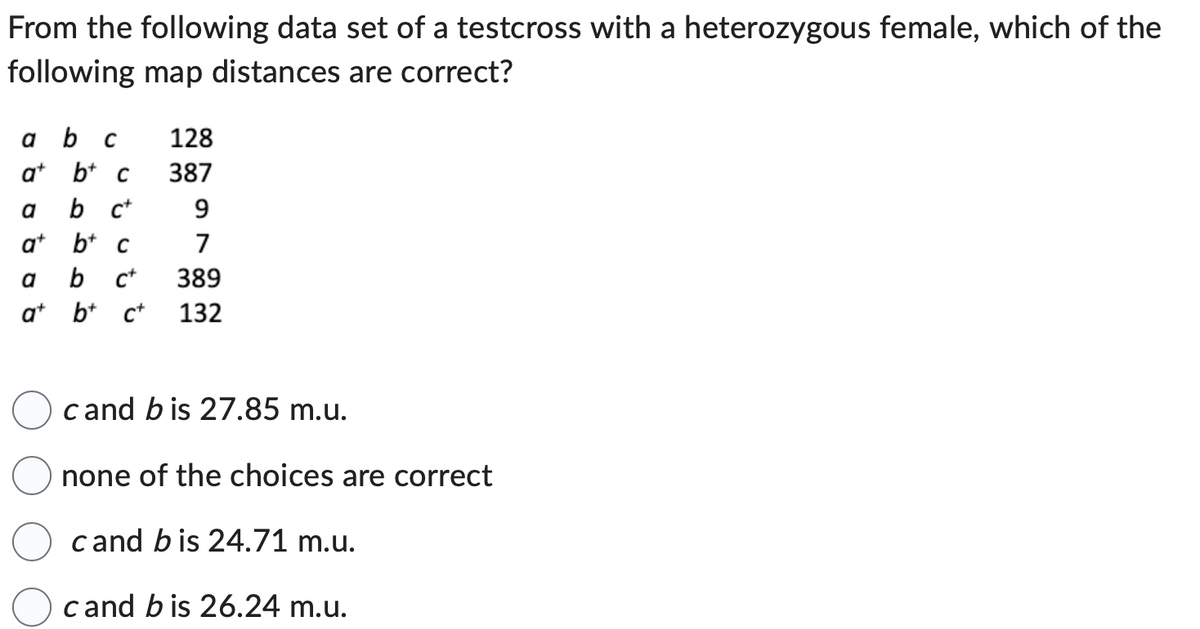 From the following data set of a testcross with a heterozygous female, which of the
following map distances are correct?
a b C
a+b+ c
b c+
a+b+c
a
a
at
128
387
9
7
b C+ 389
b+ c+ 132
cand bis 27.85 m.u.
none of the choices are correct
cand bis 24.71 m.u.
cand bis 26.24 m.u.