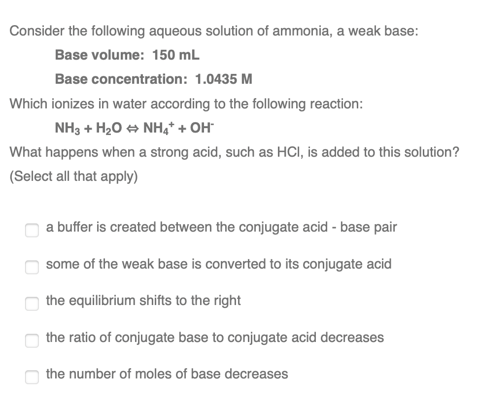 Consider the following aqueous solution of ammonia, a weak base:
Base volume: 150 mL
Base concentration: 1.0435 M
Which ionizes in water according to the following reaction:
NH3 + H20 + NH4* + OH
What happens when a strong acid, such as HCI, is added to this solution?
(Select all that apply)
a buffer is created between the conjugate acid - base pai
some of the weak base is converted to its conjugate acid
the equilibrium shifts to the right
the ratio of conjugate base to conjugate acid decreases
the number of moles of base decreases
