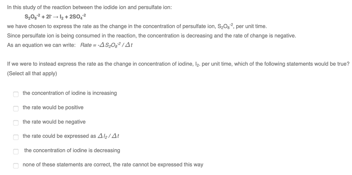 In this study of the reaction between the iodide ion and persulfate ion:
S2032 + 21 → 2 + 2SO42
we have chosen to express the rate as the change in the concentration of persulfate ion, S2Og2, per unit time.
Since persulfate ion is being consumed in the reaction, the concentration is decreasing and the rate of change is negative.
As an equation we can write: Rate = -AS2O§² / t
If we were to instead express the rate as the change in concentration of iodine, l2. per unit time, which of the following statements would be true?
(Select all that apply)
the concentration of iodine is increasing
the rate would be positive
the rate would be negative
the rate could be expressed as A2/At
the concentration of iodine is decreasing
none of these statements are correct, the rate cannot be expressed this way
