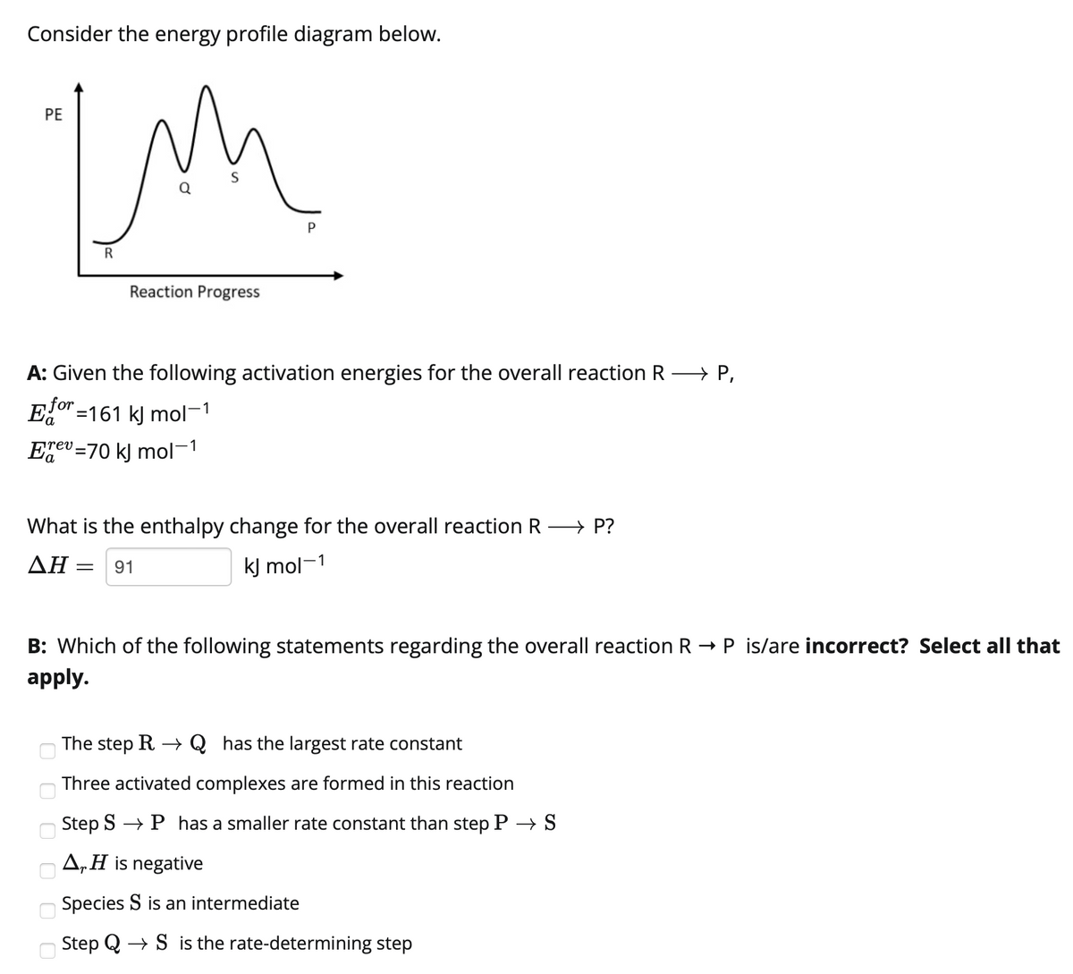 Consider the energy profile diagram below.
PE
S
Q
P
R
Reaction Progress
A: Given the following activation energies for the overall reaction R → P,
Eor =161 k) mol-1
Egev =70 kj mol-1
What is the enthalpy change for the overall reaction R P?
ΔΗ
kJ mol-1
91
P is/are incorrect? Select all that
B: Which of the following statements regarding the overall reaction R
apply.
The step R → Q_has the largest rate constant
Three activated complexes are formed in this reaction
Step S → P has a smaller rate constant than step P → S
A„H is negative
Species S is an intermediate
Step Q
+ S is the rate-determining step
