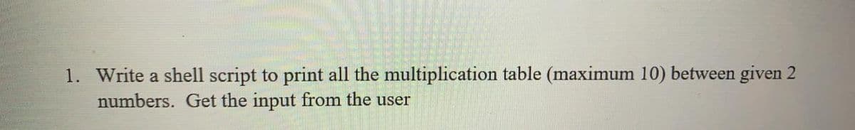 1. Write a shell script to print all the multiplication table (maximum 10) between given 2
numbers. Get the input from the user
