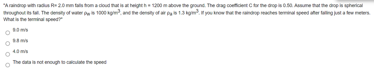 "A raindrop with radius R= 2.0 mm falls from a cloud that is at height h = 1200 m above the ground. The drag coefficient C for the drop is 0.50. Assume that the drop is spherical
throughout its fall. The density of water pw is 1000 kg/m3, and the density of air pa is 1.3 kg/m³. If you know that the raindrop reaches terminal speed after falling just a few meters.
What is the terminal speed?"
9.0 m/s
9.8 m/s
4.0 m/s
The data is not enough to calculate the speed
