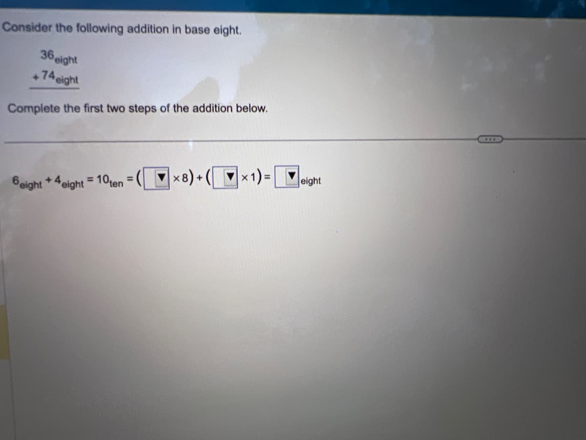 Consider the following addition in base eight.
36 eight
+74ei
eight
Complete the first two steps of the addition below.
6eight +4 eight = 10ten = (x8)+(x1) = eight