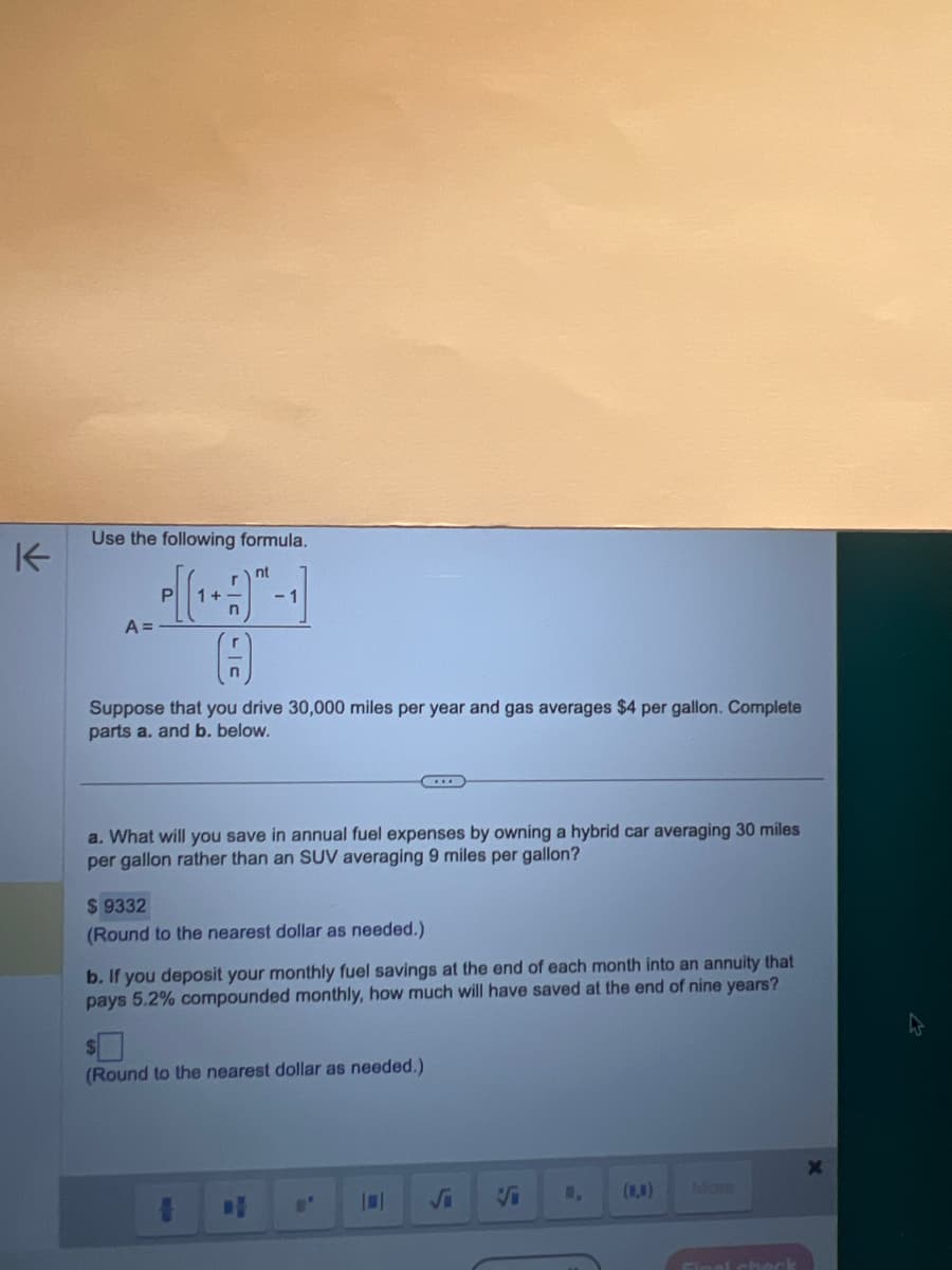 ### Understanding Savings with a Hybrid Car and Investment Growth

#### Problem Context
Let's consider the following scenario: you drive 30,000 miles a year, and the average cost of gasoline is $4 per gallon. We'll explore the financial implications of switching from an SUV to a hybrid car and the potential growth of the savings from this switch if invested.

#### Given Formula
We will use the following formula to calculate the future value of a series of monthly deposits:

\[
A = P \left[ \left(1 + \frac{r}{n} \right)^{nt} - 1 \right] \div \left( \frac{r}{n} \right)
\]

Where:
- \( A \) = the future value of the annuity
- \( P \) = the monthly deposit
- \( r \) = annual interest rate (as a decimal)
- \( n \) = number of times the interest is compounded per year
- \( t \) = number of years

#### Calculation Breakdown
We will calculate:
1. **Annual fuel savings by switching to a hybrid car.**
2. **The future value of the savings if invested at an interest rate of 5.2% compounded monthly for nine years.**

##### Part a: Annual Fuel Savings

**Given:**
- Hybrid car average miles per gallon: 30
- SUV average miles per gallon: 9
- Total miles driven per year: 30,000
- Cost of gas per gallon: $4

**Steps:**
1. Calculate the fuel consumption for both vehicles:
   - Hybrid car: \( \frac{30,000 \text{ miles}}{30 \text{ miles per gallon}} = 1,000 \text{ gallons} \)
   - SUV: \( \frac{30,000 \text{ miles}}{9 \text{ miles per gallon}} \approx 3,333.33 \text{ gallons} \)

2. Calculate the annual fuel cost for both vehicles:
   - Hybrid car: \( 1,000 \text{ gallons} \times $4 = $4,000 \)
   - SUV: \( 3,333.33 \text{ gallons} \times $4 \approx $13,333.33 \)

3. Calculate the annual savings:
   - Savings: \( $13,333.33 - $4,000 = $9,333.
