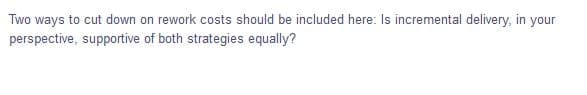 Two ways to cut down on rework costs should be included here: Is incremental delivery, in your
perspective, supportive of both strategies equally?
