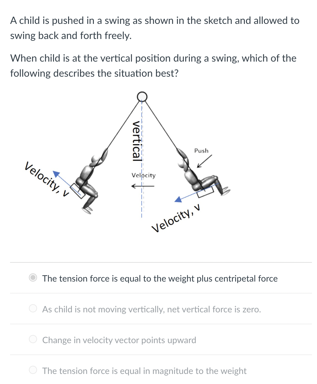 A child is pushed in a swing as shown in the sketch and allowed to
swing back and forth freely.
When child is at the vertical position during a swing, which of the
following describes the situation best?
Push
Velocity, v
Velocity
Velocity, v
The tension force is equal to the weight plus centripetal force
As child is not moving vertically, net vertical force is zero.
Change in velocity vector points upward
The tension force is equal in magnitude to the weight
vertical
