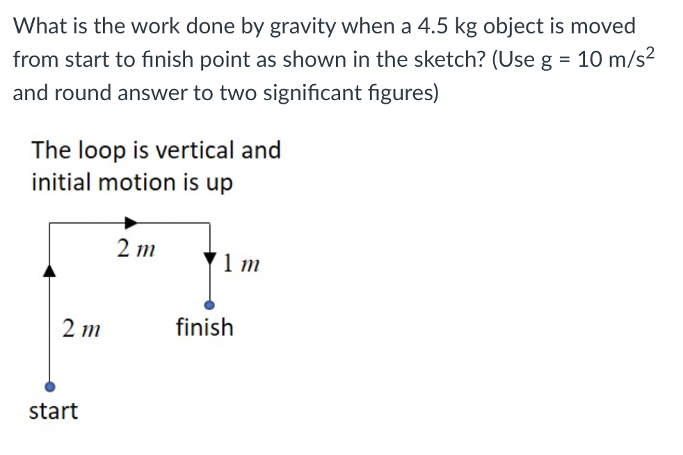 What is the work done by gravity when a 4.5 kg object is moved
from start to finish point as shown in the sketch? (Use g = 10 m/s?
and round answer to two significant figures)
The loop is vertical and
initial motion is up
2 m
1 m
2 m
finish
start
