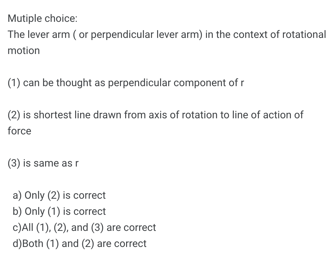 Mutiple choice:
The lever arm (or perpendicular lever arm) in the context of rotational
motion
(1) can be thought as perpendicular component of r
(2) is shortest line drawn from axis of rotation to line of action of
force
(3) is same as r
a) Only (2) is correct
b) Only (1) is correct
c)All (1), (2), and (3) are correct
d)Both (1) and (2) are correct
