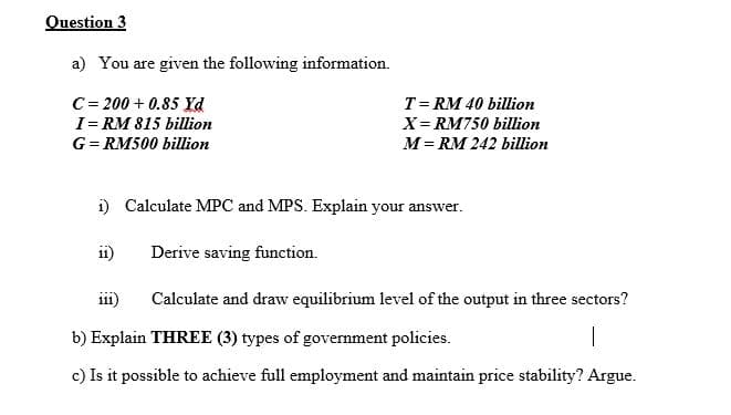 Question 3
a) You are given the following information.
C= 200 + 0.85 Yd
I= RM 815 billion
T= RM 40 billion
X= RM750 billion
M= RM 242 billion
G= RM500 billion
i) Calculate MPC and MPS. Explain your answer.
ii)
Derive saving function.
i11)
Calculate and draw equilibrium level of the output in three sectors?
b) Explain THREE (3) types of government policies.
c) Is it possible to achieve full employment and maintain price stability? Argue.
