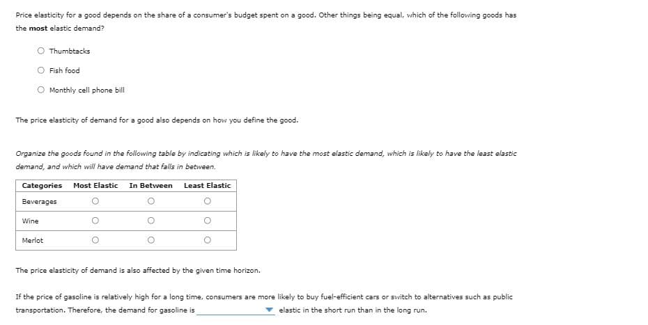 Price elasticity for a good depends on the share of a consumer's budget spent on a good. Other things being equal, which of the following goods has
the most elastic demand?
Thumbtacks
O Fish food
Monthly cell phone bill
The price elasticity of demand for a good also depends on how you define the good.
Organize the goods found in the following table by indicating which is likely to have the most elastic demand, which is likely to have the least elastic
demand, and which will have demand that falls in between.
Categories
Most Elastic
In Between
Least Elastic
Beverages
Wine
Merlot
The price elasticity of demand is also affected by the given time horizon.
If the price of gasoline is relatively high for a long time, consumers are more likely to buy fuel-efficient cars or svitch to alternatives such as public
transportation. Therefore, the demand for gasoline is
elastic in the short run than in the long run.
