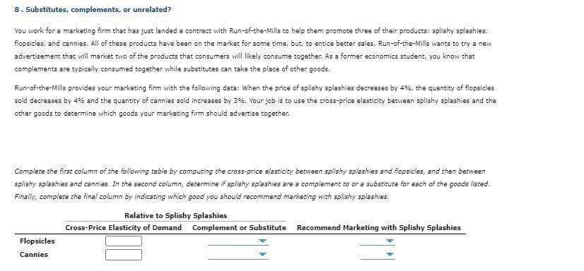 8. Substitutes, complements, or unrelated?
You work for a marketing firm that has just landed a contract with Run-of-the-Mills to help them promote three of their products: splishy splashies,
flopsicles, and cannies. All of these products have been on the market for some time, but, to entice better sales, Run-of-the-Mills wants to try a new
advertisement that will market two of the products that consumers will likely consume together. As a former economics student, you know that
complements are typically consumed together while substitutes can take the place of other goods.
Run-of-the-Mills provides your marketing firm with the following data: When the price of splishy splashies decreases by 4%, the quantity of flopsicles
sold decreases by 4% and the quantity of cannies sold increases by 3%. Your job is to use the cross-price elasticity between splishy splashies and the
other goods to determine which goods your marketing firm should advertise together.
Complete the first column of the following table by computing the cross-price elasticity between splishy splashies and flopsicles, and then between
splishy splashies and cannies. In the second column, determine if splishy splashies are a complement to or a substitute for each of the goods listed.
Finally, complete the final column by indicating which good you should recommend marketing with splishy splashies.
Relative to Splishy Splashies
Cross-Price Elasticity of Demand Complement or Substitute
Recommend Marketing with Splishy Splashies
Flopsicles
Cannies
