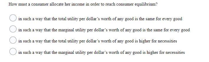 How must a consumer allocate her income in order to reach consumer equilibrium?
in such a way that the total utility per dollar's worth of any good is the same for every good
in such a way that the marginal utility per dollar's worth of any good is the same for every good
in such a way that the total utility per dollar's worth of any good is higher for necessities
in such a way that the marginal utility per dollar's worth of any good is higher for necessities
