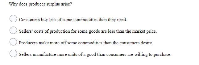 Why does producer surplus arise?
Consumers buy less of some commodities than they need.
Sellers costs of production for some goods are less than the market price.
Producers make more off some commodities than the consumers desire.
Sellers manufacture more units of a good than consumers are willing to purchase.
