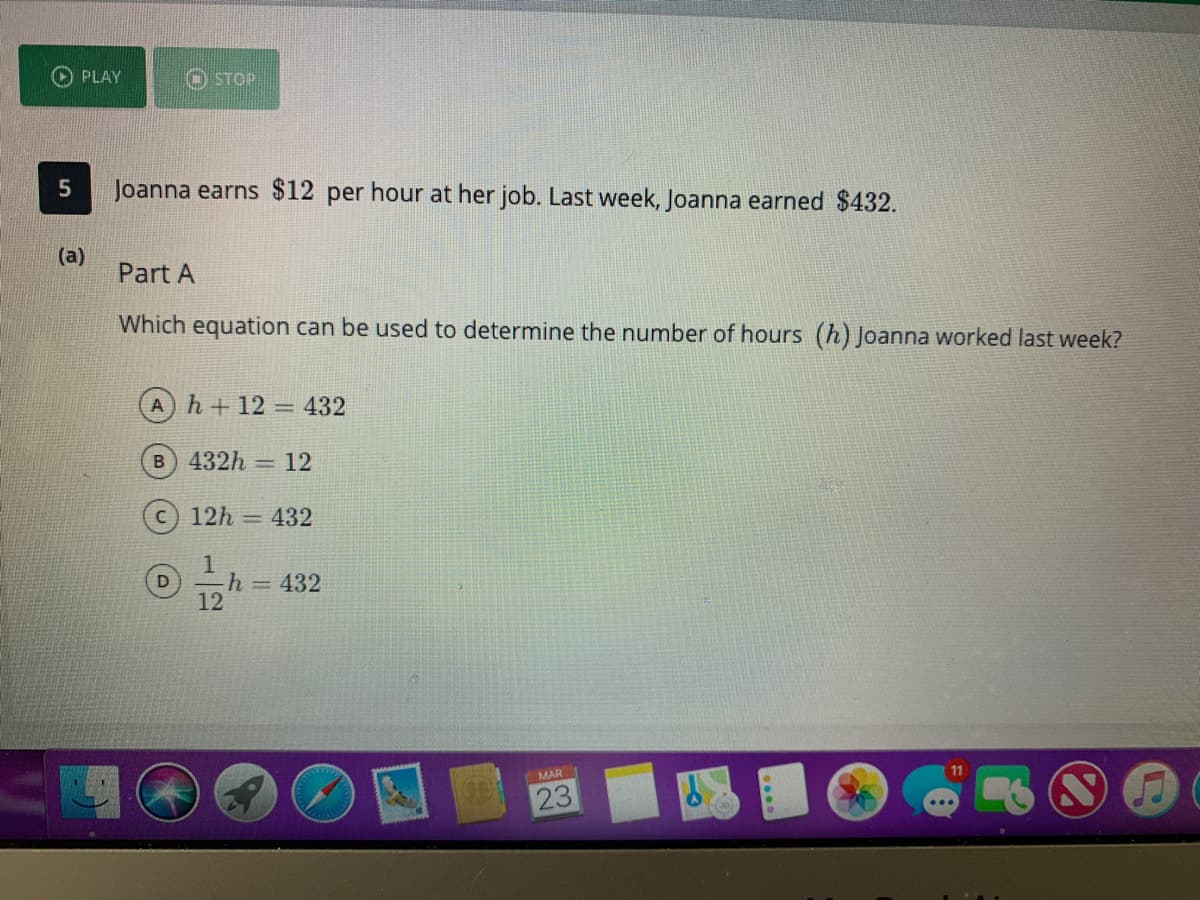 PLAY
O STOP
Joanna earns $12 per hour at her job. Last week, Joanna earned $432.
(a)
Part A
Which equation can be used to determine the number of hours (h) Joanna worked last week?
Ah+12 432
%3D
B 432h
= 12
12h = 432
1
-h=432
12
MAR
23
