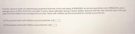 Find the present woth of earthmoving equipment that has a first cost today of $43,000, an annual operating cost of $56,000, and a
salvage value of 20% of the first cost after S years, these estimates being in future dollars. Assume that the real interest rate is 12% per
year and that inflation has averaged 6% per year Solve with intlation (a) not accounted for and (b) accounted for
* The present woith with inflation not accounted for is $
bị The present worth with infiation accounted for is $ O
