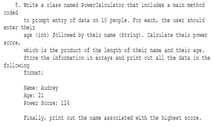 8. Write a class named Power Calculator that includes a main method
coded
to prompt entry of data on 10 people. For each, the user should
enter their
age (int) followed by their name (String). Calculate their power
score,
which is the product of the length of their name and their age.
Store the information in arrays and print out all the data in the
format:
following
Name: Audrey
Age: 21
Power Score: 126
Finally, print out the name associated with the highest score.