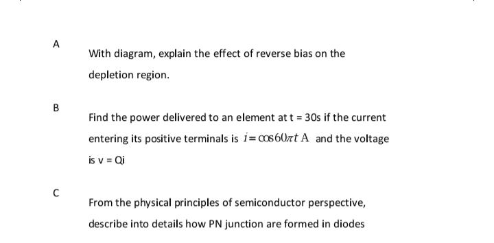 A
With diagram, explain the effect of reverse bias on the
depletion region.
B
Find the power delivered to an element att = 30s if the current
entering its positive terminals is i= cos 60zt A and the voltage
is v = Qi
From the physical principles of semiconductor perspective,
describe into details how PN junction are formed in diodes
