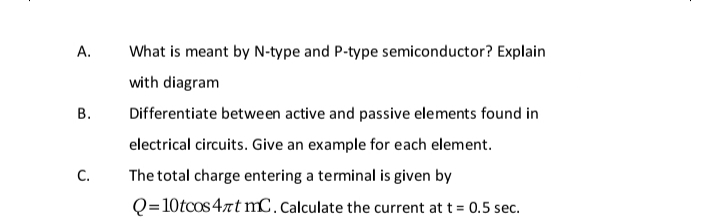 А.
What is meant by N-type and P-type semiconductor? Explain
with diagram
В.
Differentiate between active and passive elements found in
electrical circuits. Give an example for each element.
С.
The total charge entering a terminal is given by
Q=10tcos 4rt mC. Calculate the current at t = 0.5 sec.
