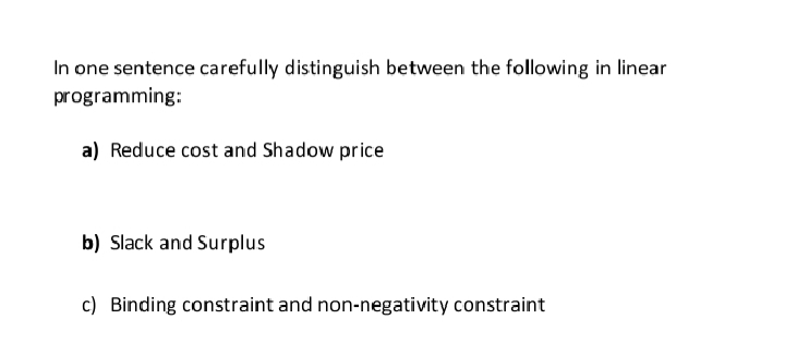 In one sentence carefully distinguish between the following in linear
programming:
a) Reduce cost and Shadow price
b) Slack and Surplus
c) Binding constraint and non-negativity constraint
