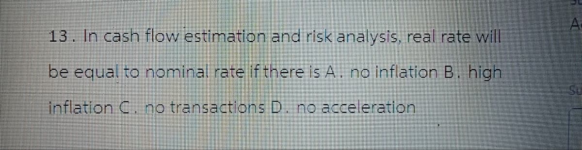 13. In cash flow estimation and risk analysis, real rate will
be equal to nominal rate if there is A. no inflation B. high
inflation C. no transactions D. no acceleration