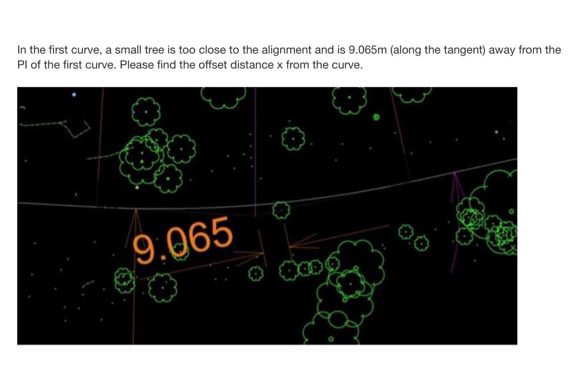 In the first curve, a small tree is too close to the alignment and is 9.065m (along the tangent) away from the
Pl of the first curve. Please find the offset distance x from the curve.
9.065
