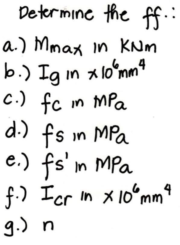 Determine the ff
a.) Mmax in KNM
b.) Ig in *
loʻmm
C.) fc m MPa
d.)
in MPa
e.) fs' m MPa
f.) Icr in X 10°mm
g.) n
