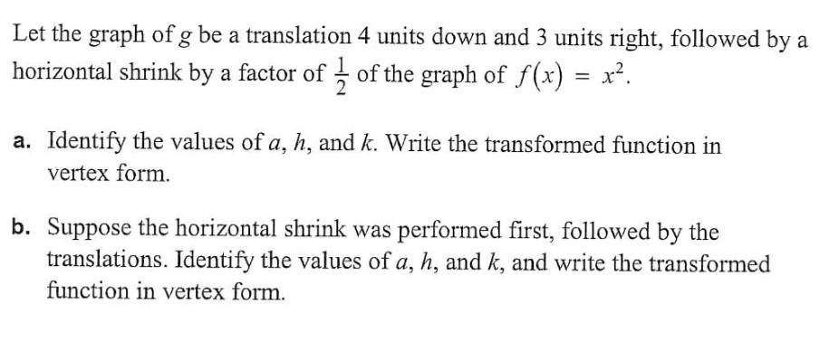 Let the graph of g be a translation 4 units down and 3 units right, followed by a
horizontal shrink by a factor of of the graph of f(x) : = x².
a. Identify the values of a, h, and k. Write the transformed function in
vertex form.
b. Suppose the horizontal shrink was performed first, followed by the
translations. Identify the values of a, h, and k, and write the transformed
function in vertex form.