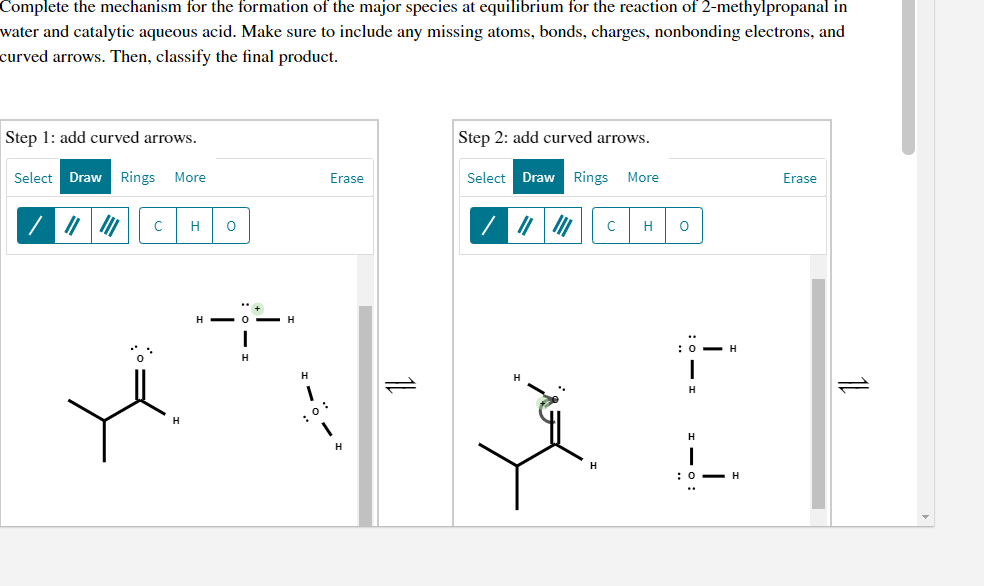 Complete the mechanism for the formation of the major species at equilibrium for the reaction of 2-methylpropanal in
water and catalytic aqueous acid. Make sure to include any missing atoms, bonds, charges, nonbonding electrons, and
curved arrows. Then, classify the final product.
Step 1: add curved arrows.
Step 2: add curved arrows.
Select Draw Rings
More
Erase
Select
Draw
Rings
More
Erase
H
H
H - 0 -
:0- H
H
:0:
H
H
:0- H
