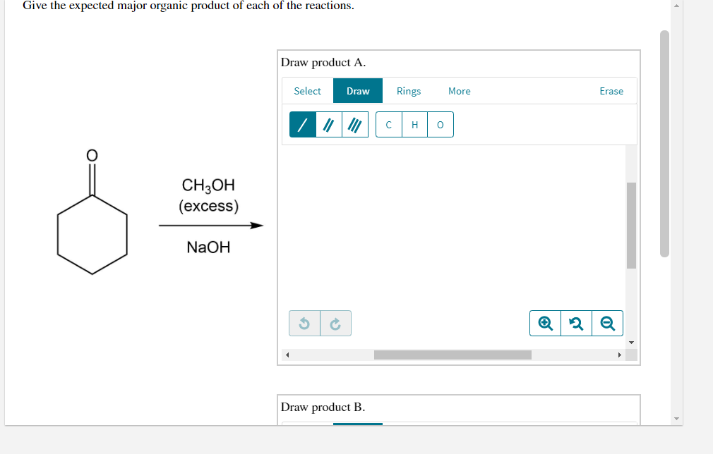 Give the expected major organic product of each of the reactions.
Draw product A.
Select
Draw
Rings
More
Erase
H
CH;OH
(excess)
NaOH
Draw product B.
O:
