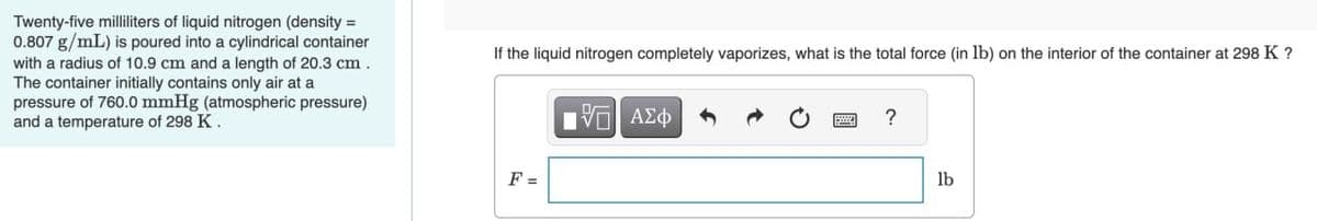 Twenty-five milliliters of liquid nitrogen (density =
0.807 g/mL) is poured into a cylindrical container
with a radius of 10.9 cm and a length of 20.3 cm.
The container initially contains only air at a
pressure of 760.0 mmHg (atmospheric pressure)
and a temperature of 298 K.
If the liquid nitrogen completely vaporizes, what is the total force (in lb) on the interior of the container at 298 K ?
ΜΕ ΑΣΦ
?
F =
lb