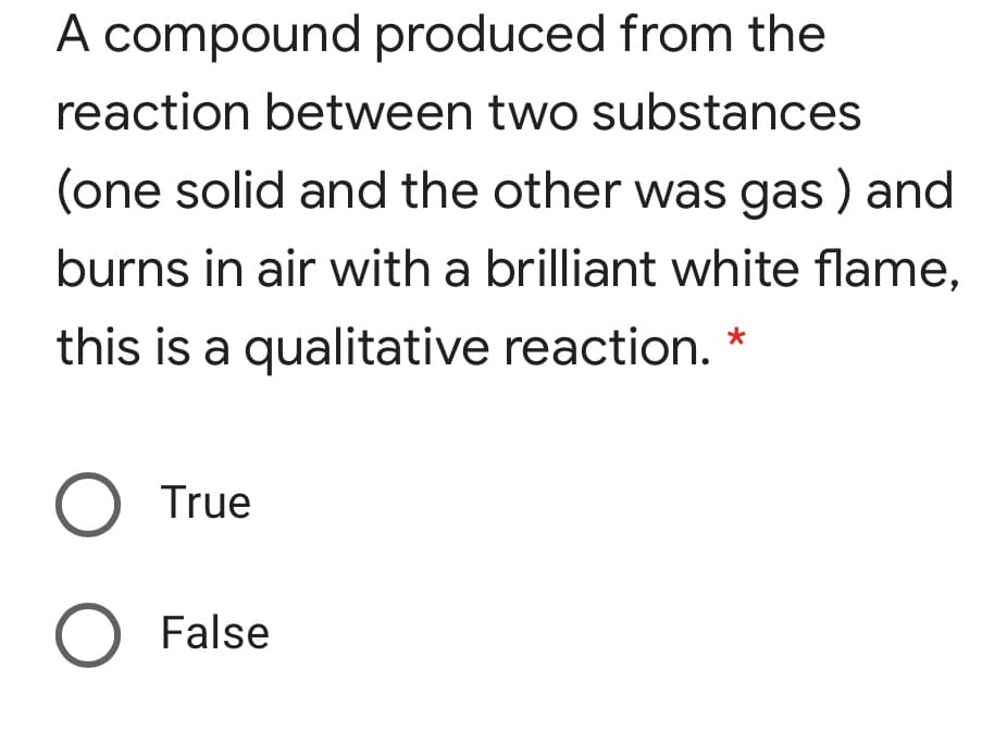 A compound produced from the
reaction between two substances
(one solid and the other was gas ) and
burns in air with a brilliant white flame,
this is a qualitative reaction.
*
O True
False
o O
