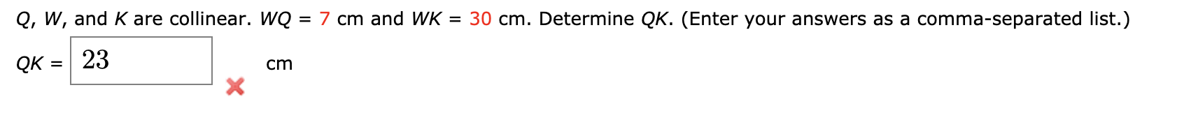 Q, W, and K are collinear. WQ = 7 cm and WK
= 30 cm. Determine QK. (Enter your answers as a comma-separated list.)
%3D
QK = 23
cm
