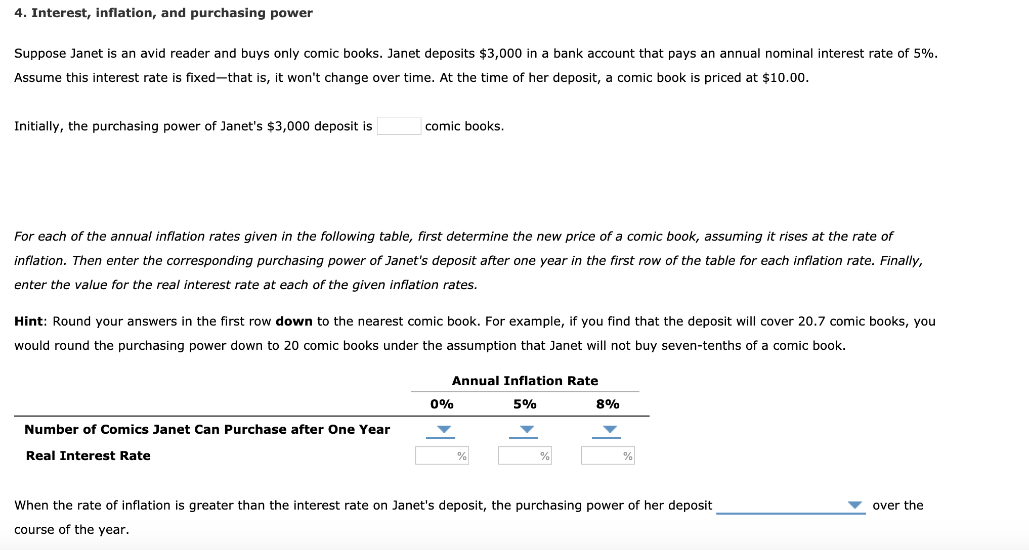 4. Interest, inflation, and purchasing power
Suppose Janet is an avid reader and buys only comic books. Janet deposits $3,000 in a bank account that pays an annual nominal interest rate of 5%.
Assume this interest rate is fixed-that is, it won't change over time. At the time of her deposit, a comic book is priced at $10.00.
Initially, the purchasing power of Janet's $3,000 deposit is
comic books.
For each of the annual inflation rates given in the following table, first determine the new price of a comic book, assuming it rises at the rate of
inflation. Then enter the corresponding purchasing power of Janet's deposit after one year in the first row of the table for each inflation rate. Finally,
enter the value for the real interest rate at each of the given inflation rates.
Hint: Round your answers in the first row down to the nearest comic book. For example, if you find that the deposit will cover 20.7 comic books, you
would round the purchasing power down to 20 comic books under the assumption that Janet will not buy seven-tenths of a comic book.
Annual Inflation Rate
8%
0%
5%
Number of Comics Janet Can Purchase after One Year
Real Interest Rate
When the rate of inflation is greater than the interest rate on Janet's deposit, the purchasing power of her deposit
over the
course of the year.
