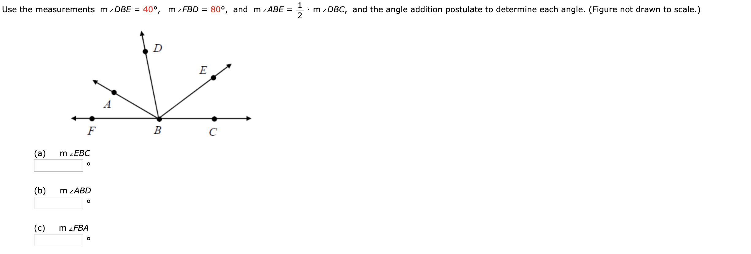 Use the measurements m 2DBE = 40°, m zFBD = 80°, and m zABE
m zDBC, and the angle addition postulate to determine each angle. (Figure not drawn to scale.)
D
B
(a)
m ZEBC
(b)
m zABD
(c)
m zFBA
