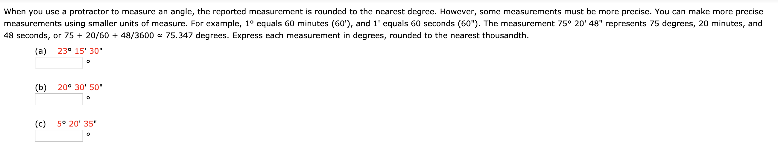 When you use a protractor to measure an angle, the reported measurement is rounded to the nearest degree. However, some measurements must be more precise. You can make more precise
measurements using smaller units of measure. For example, 1° equals 60 minutes (60'), and 1' equals 60 seconds (60"). The measurement 75° 20' 48" represents 75 degrees, 20 minutes, and
48 seconds, or 75 + 20/60 + 48/3600 - 75.347 degrees. Express each measurement in degrees, rounded to the nearest thousandth.
(a)
23° 15' 30"
(b)
20° 30' 50"
(c)
5° 20' 35"
