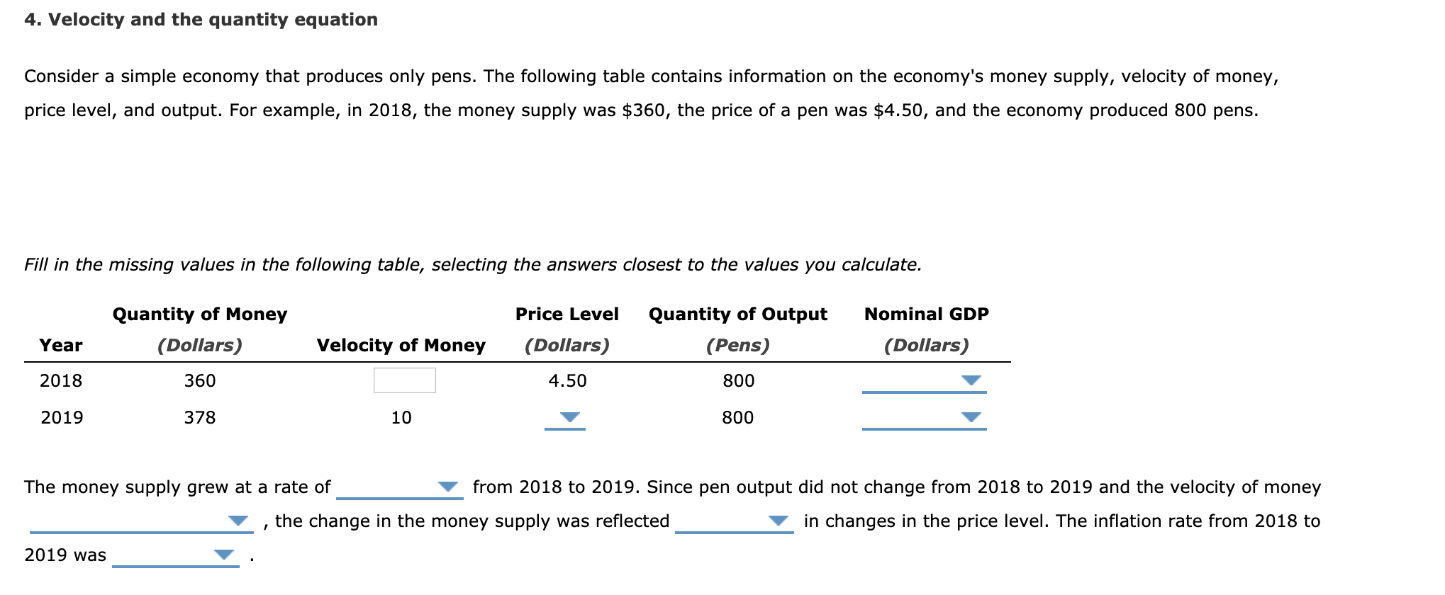 4. Velocity and the quantity equation
Consider a simple economy that produces only pens. The following table contains information on the economy's money supply, velocity of money,
price level, and output. For example, in 2018, the money supply was $360, the price of a pen was $4.50, and the economy produced 800 pens.
Fill in the missing values in the following table, selecting the answers closest to the values you calculate.
Quantity of Money
Price Level
Quantity of Output
Nominal GDP
Year
(Dollars)
Velocity of Money
(Dollars)
(Pens)
(Dollars)
2018
360
4.50
800
2019
378
10
800
The money supply grew at a rate of
from 2018 to 2019. Since pen output did not change from 2018 to 2019 and the velocity of money
the change in the money supply was reflected
in changes in the price level. The inflation rate from 2018 to
2019 was
