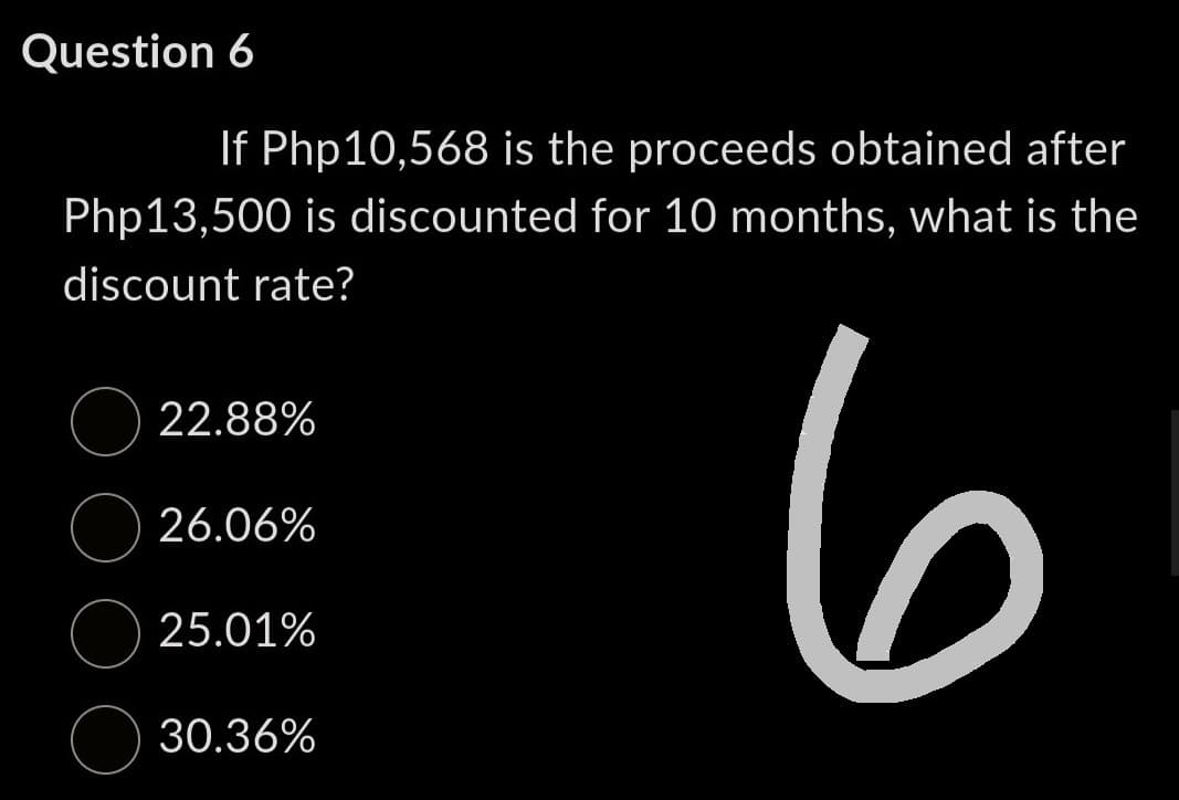 Question 6
If Php10,568 is the proceeds obtained after
Php13,500 is discounted for 10 months, what is the
discount rate?
6
22.88%
26.06%
25.01%
30.36%