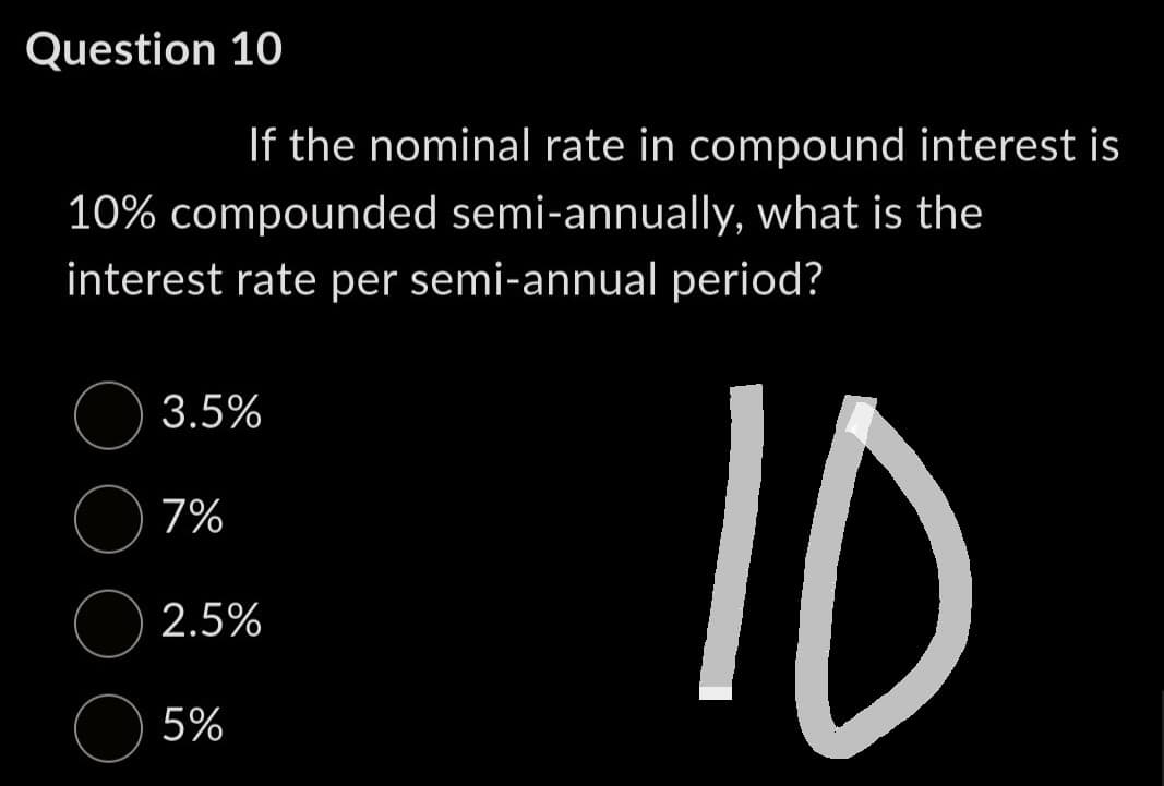 Question 10
If the nominal rate in compound interest is
10% compounded semi-annually, what is the
interest rate per semi-annual period?
10
3.5%
7%
2.5%
5%