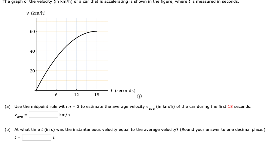 The graph of the velocity (in km/h) of a car that is accelerating is shown in the figure, where t is measured in seconds.
V
v (km/h)
ave
60
40
20
6
12
18
(in km/h) of the car during the first 18 seconds.
ave
(a) Use the midpoint rule with n = 3 to estimate the average velocity v
km/h
t (seconds)
(b) At what time t (in s) was the instantaneous velocity equal to the average velocity? (Round your answer to one decimal place.)
t =
S