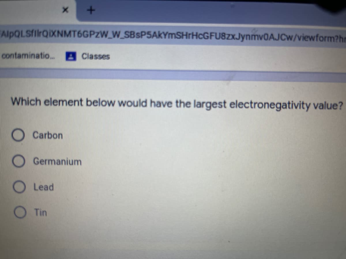 AlpQLSfilrQiXNMT6GPzW_W_SBsP5AkYmSHrHcGFU8zxJynmv0AJCw/viewform?hr
contaminatio.. Classes
Which element below would have the largest electronegativity value?
Carbon
Germanium
O Lead
O Tin
