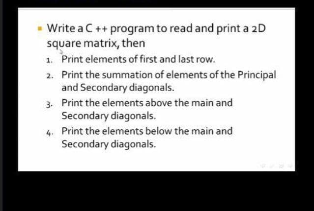 - Write a C ++ program to read and print a 2D
square matrix, then
1. Print elements of first and last row.
2. Print the summation of elements of the Principal
and Secondary diagonals.
3. Print the elements above the main and
Secondary diagonals.
4. Print the elements below the main and
Secondary diagonals.
