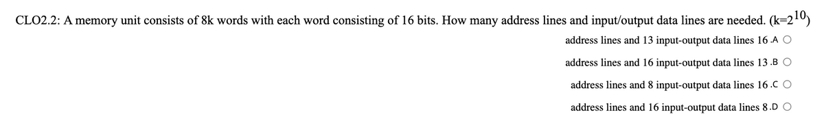 CLO2.2: A memory unit consists of 8k words with each word consisting of 16 bits. How many address lines and input/output data lines are needed. (k=210)
address lines and 13 input-output data lines 16 .A O
address lines and 16 input-output data lines 13 .B O
address lines and 8 input-output data lines 16 .C O
address lines and 16 input-output data lines &8.D O
