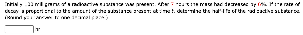 Initially 100 milligrams of a radioactive substance was present. After 7 hours the mass had decreased by 6%. If the rate of
decay is proportional to the amount of the substance present at time t, determine the half-life of the radioactive substance.
(Round your answer to one decimal place.)
hr