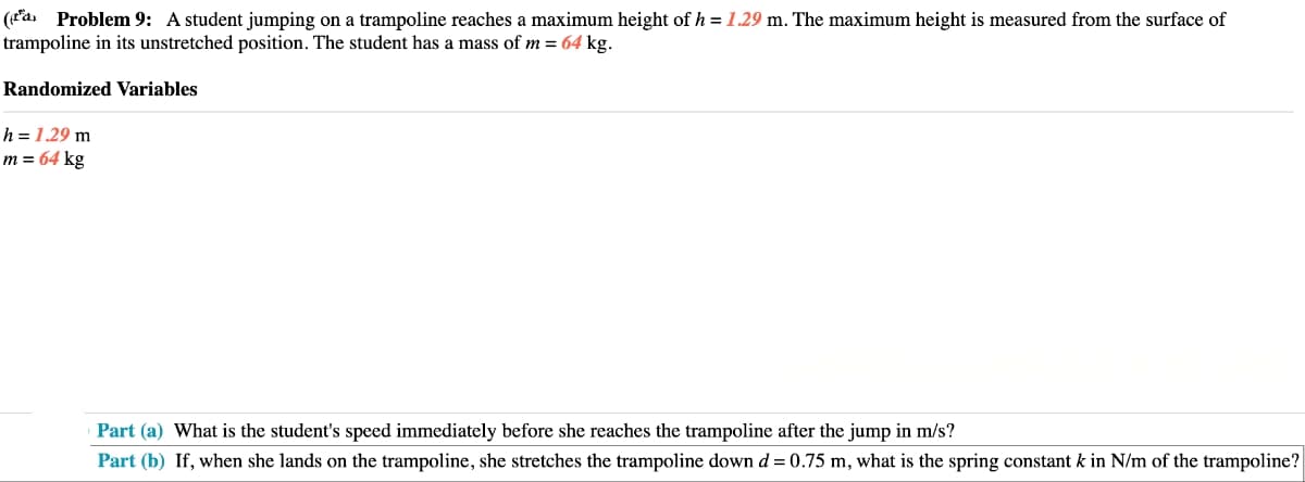 (a) Problem 9: A student jumping on a trampoline reaches a maximum height of h = 1.29 m. The maximum height is measured from the surface of
trampoline in its unstretched position. The student has a mass of m = 64 kg.
Randomized Variables
h = 1.29 m
m = 64 kg
Part (a) What is the student's speed immediately before she reaches the trampoline after the jump in m/s?
Part (b) If, when she lands on the trampoline, she stretches the trampoline down d = 0.75 m, what is the spring constant k in N/m of the trampoline?