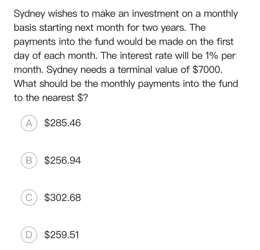 Sydney wishes to make an investment on a monthly
basis starting next month for two years. The
payments into the fund would be made on the first
day of each month. The interest rate will be 1% per
month. Sydney needs a terminal value of $7000.
What should be the monthly payments into the fund
to the nearest $?
A $285.46
B $256.94
C
$302.68
D $259.51