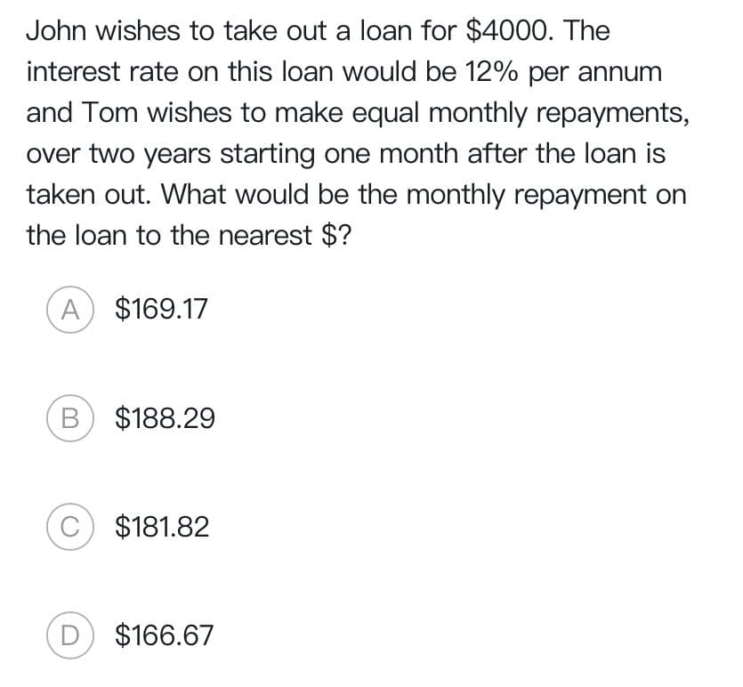 John wishes to take out a loan for $4000. The
interest rate on this loan would be 12% per annum
and Tom wishes to make equal monthly repayments,
over two years starting one month after the loan is
taken out. What would be the monthly repayment on
the loan to the nearest $?
A $169.17
B $188.29
C) $181.82
D
$166.67