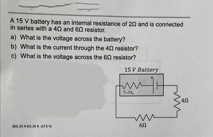 A 15 V battery has an internal resistance of 20 and is connected
in series with a 40 and 60 resistor.
a) What is the voltage across the battery?
b) What is the current through the 40 resistor?
c) What is the voltage across the 60 resistor?
[a)1.25 A b)1.25 A c)7.5 V]
15 V Battery
www
2-2
ww
6Ω
4Ω