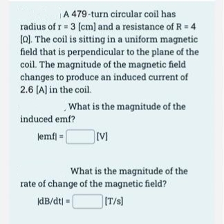 A 479-turn circular coil has
radius of r = 3 [cm] and a resistance of R = 4
[Q]. The coil is sitting in a uniform magnetic
field that is perpendicular to the plane of the
coil. The magnitude of the magnetic field
changes to produce an induced current of
2.6 [A] in the coil.
What is the magnitude of the
induced emf?
lemf] =
[V]
What is the magnitude of the
rate of change of the magnetic field?
|dB/dt =
[T/s]