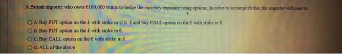 A British importer who owes €100,000 wants to hedge the currency exposure using options. In order to accomplish this, the importer will need to
OA Buy PUT option on the £ with strike in US. S and buy CALL option on the with strike in 5
O Buy PUT option on the £ with strike in
OC. Buy CALL option on the E with strike in f
OD. ALL of the above